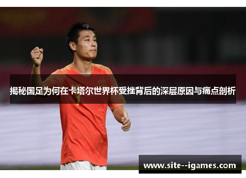 揭秘国足为何在卡塔尔世界杯受挫背后的深层原因与痛点剖析 揭秘国足为何在卡塔尔世界杯受挫背后的深层原因与痛点剖析