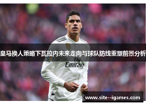皇马换人策略下瓦拉内未来走向与球队防线重塑前景分析 皇马换人策略下瓦拉内未来走向与球队防线重塑前景分析