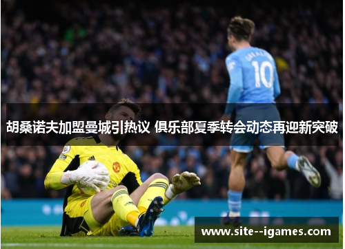 胡桑诺夫加盟曼城引热议 俱乐部夏季转会动态再迎新突破 胡桑诺夫加盟曼城引热议 俱乐部夏季转会动态再迎新突破