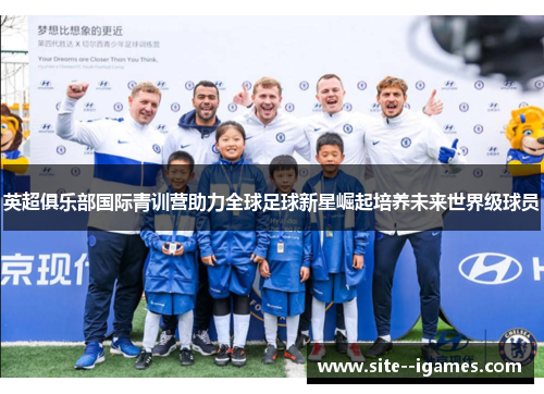 英超俱乐部国际青训营助力全球足球新星崛起培养未来世界级球员 英超俱乐部国际青训营助力全球足球新星崛起培养未来世界级球员