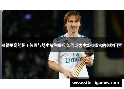 莫德里奇的场上位置与战术角色解析 如何成为中场指挥官的关键因素 莫德里奇的场上位置与战术角色解析 如何成为中场指挥官的关键因素