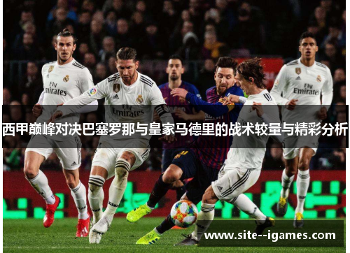 西甲巅峰对决巴塞罗那与皇家马德里的战术较量与精彩分析 西甲巅峰对决巴塞罗那与皇家马德里的战术较量与精彩分析