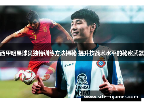 西甲明星球员独特训练方法揭秘 提升技战术水平的秘密武器