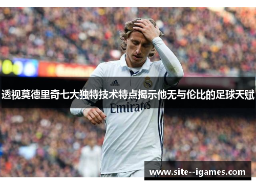 透视莫德里奇七大独特技术特点揭示他无与伦比的足球天赋 透视莫德里奇七大独特技术特点揭示他无与伦比的足球天赋