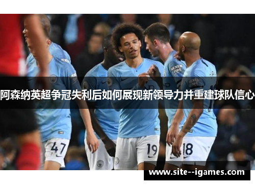 阿森纳英超争冠失利后如何展现新领导力并重建球队信心 阿森纳英超争冠失利后如何展现新领导力并重建球队信心