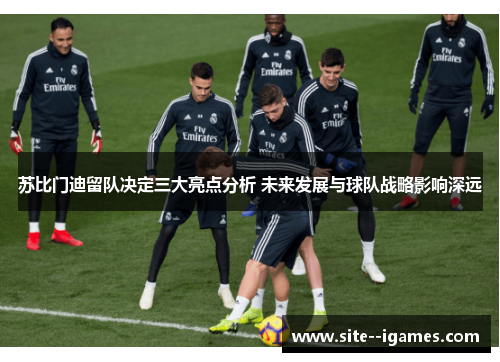 苏比门迪留队决定三大亮点分析 未来发展与球队战略影响深远