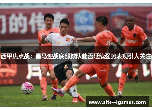 西甲焦点战：皇马迎战底部球队能否延续强势表现引人关注