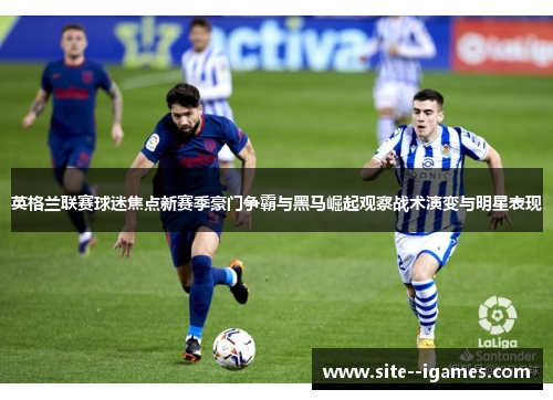 英格兰联赛球迷焦点新赛季豪门争霸与黑马崛起观察战术演变与明星表现 英格兰联赛球迷焦点新赛季豪门争霸与黑马崛起观察战术演变与明星表现