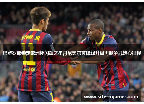 巴塞罗那锁定欧洲杯闪耀之星丹尼奥尔莫锋线升级再掀争冠雄心征程