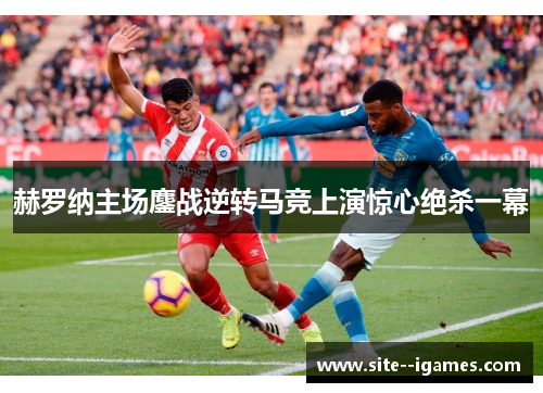 赫罗纳主场鏖战逆转马竞上演惊心绝杀一幕