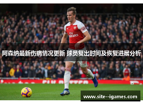 阿森纳最新伤病情况更新 球员复出时间及恢复进展分析