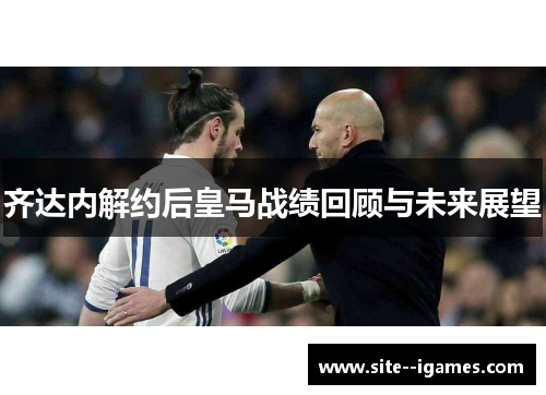 齐达内解约后皇马战绩回顾与未来展望 齐达内解约后皇马战绩回顾与未来展望