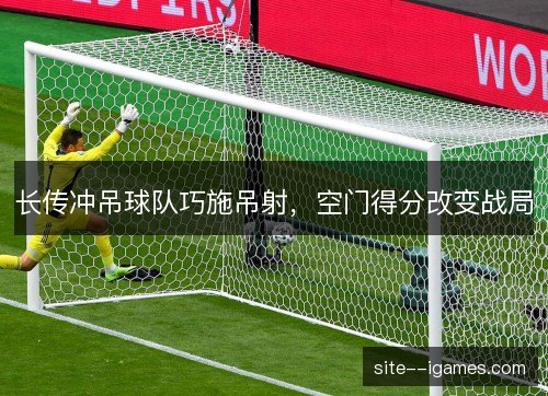 长传冲吊球队巧施吊射，空门得分改变战局