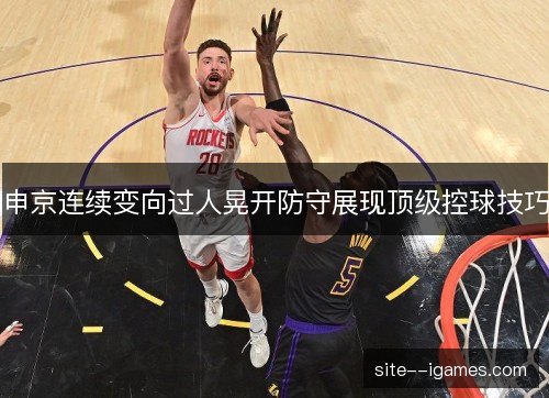 申京连续变向过人晃开防守展现顶级控球技巧 申京连续变向过人晃开防守展现顶级控球技巧