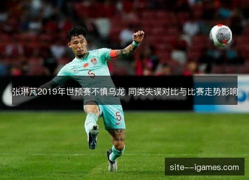 张琳芃2019年世预赛不慎乌龙 同类失误对比与比赛走势影响 张琳芃2019年世预赛不慎乌龙 同类失误对比与比赛走势影响